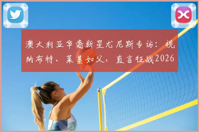 澳大利亚华裔新星尤尼斯专访：视纳布特、莱基如父，直言征战2026世界杯是终极梦想