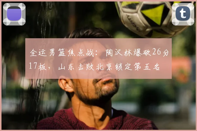 全运男篮焦点战:陶汉林爆砍26分17板,山东击败北京锁定第五名