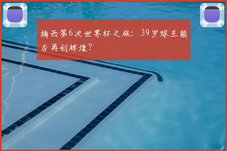 梅西第6次世界杯之旅:39岁球王能否再创辉煌?