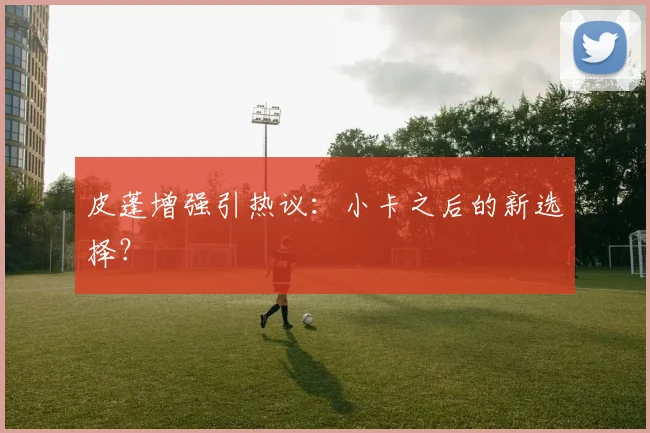 皮蓬增强引热议：小卡之后的新选择？