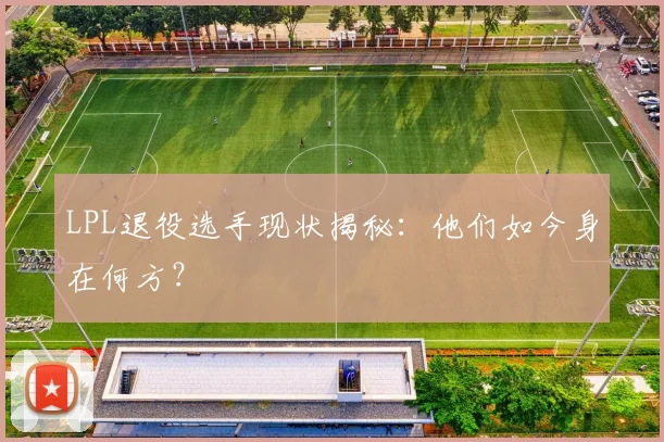 LPL退役选手现状揭秘：他们如今身在何方？