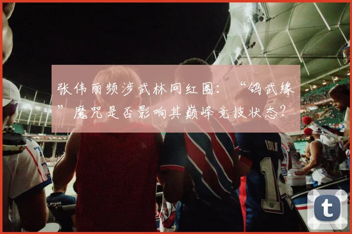 张伟丽频涉武林网红圈:“鸽武缘”魔咒是否影响其巅峰竞技状态?