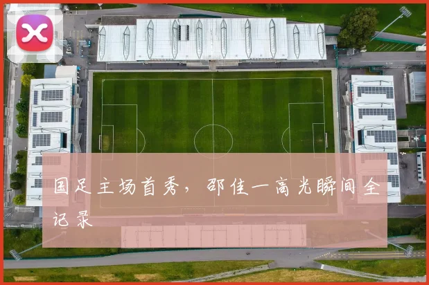 国足主场首秀，邵佳一高光瞬间全记录