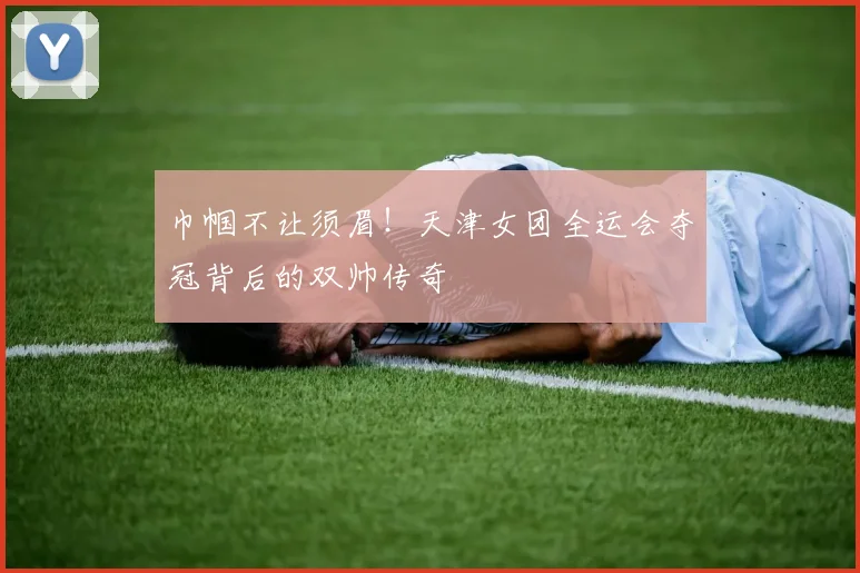 巾帼不让须眉！天津女团全运会夺冠背后的双帅传奇