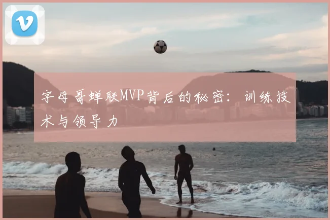 字母哥蝉联MVP背后的秘密：训练技术与领导力