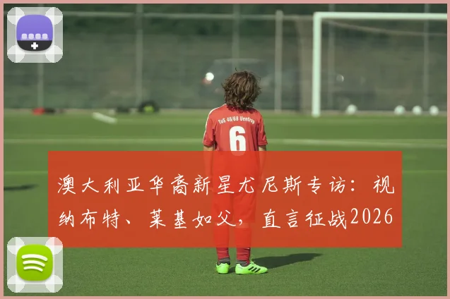 澳大利亚华裔新星尤尼斯专访:视纳布特、莱基如父,直言征战2026世界杯是终极梦想