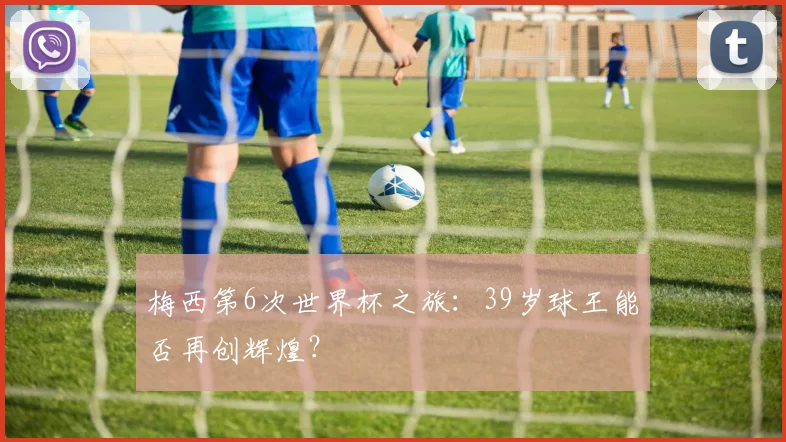 梅西第6次世界杯之旅：39岁球王能否再创辉煌？