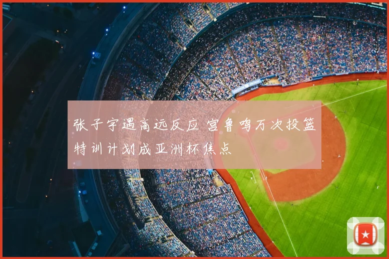 张子宇遇高远反应 宫鲁鸣万次投篮特训计划成亚洲杯焦点