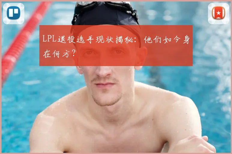 LPL退役选手现状揭秘:他们如今身在何方?