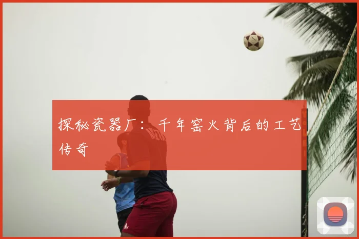 探秘瓷器厂：千年窑火背后的工艺传奇