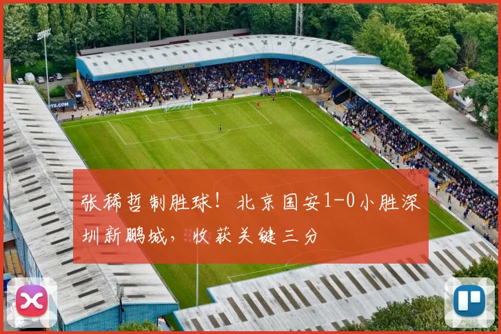 张稀哲制胜球！北京国安1-0小胜深圳新鹏城，收获关键三分