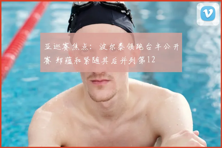 亚巡赛焦点：波尔泰领跑台丰公开赛 郑蕴和紧随其后并列第12