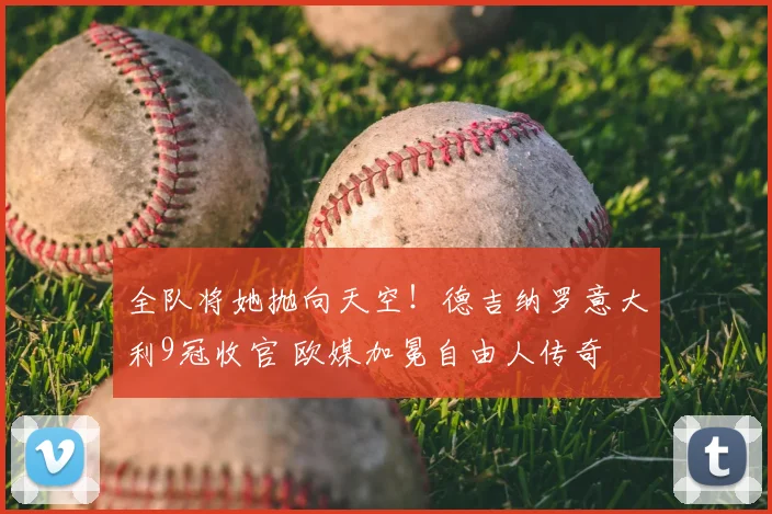 全队将她抛向天空!德吉纳罗意大利9冠收官 欧媒加冕自由人传奇