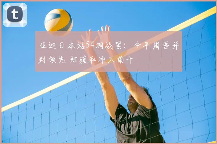 亚巡日本站54洞战罢:今平周吾并列领先 郑蕴和冲入前十