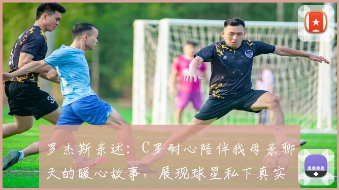 罗杰斯亲述：C罗耐心陪伴我母亲聊天的暖心故事，展现球星私下真实人品