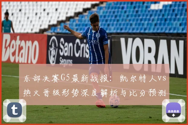 东部决赛G5最新战报：凯尔特人vs热火晋级形势深度解析与比分预测
