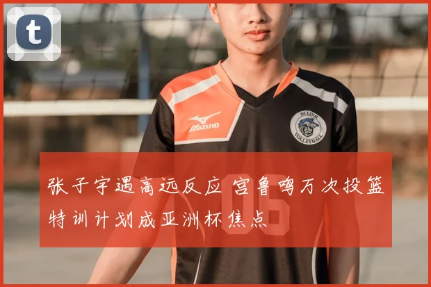 张子宇遇高远反应 宫鲁鸣万次投篮特训计划成亚洲杯焦点