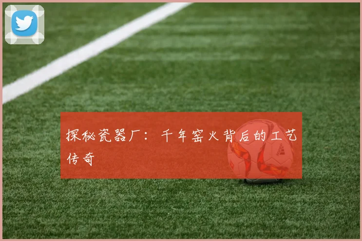探秘瓷器厂:千年窑火背后的工艺传奇